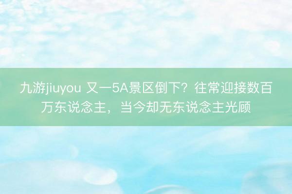 九游jiuyou 又一5A景区倒下？往常迎接数百万东说念主，当今却无东说念主光顾