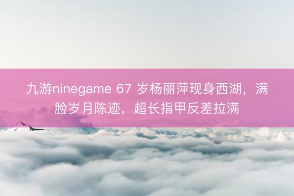 九游ninegame 67 岁杨丽萍现身西湖，满脸岁月陈迹，超长指甲反差拉满