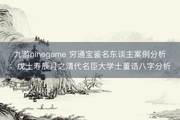九游ninegame 穷通宝鉴名东谈主案例分析：戊土寿辰月之清代名臣大学士董诰八字分析