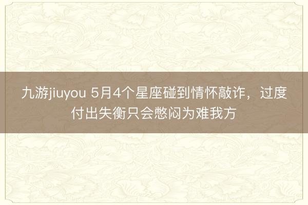 九游jiuyou 5月4个星座碰到情怀敲诈，过度付出失衡只会憋闷为难我方