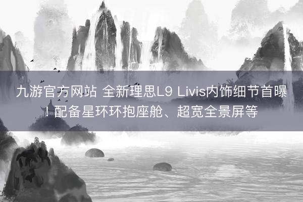 九游官方网站 全新理思L9 Livis内饰细节首曝! 配备星环环抱座舱、超宽全景屏等
