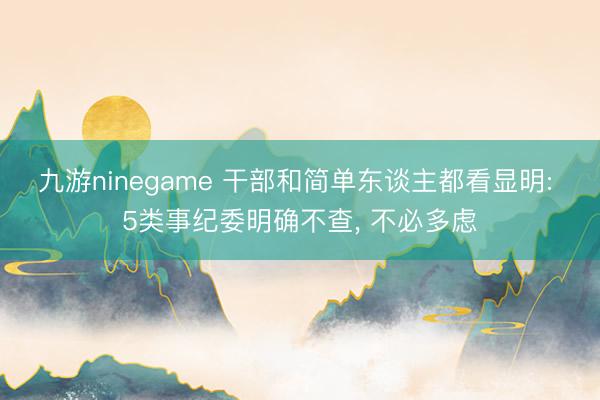 九游ninegame 干部和简单东谈主都看显明: 5类事纪委明确不查， 不必多虑
