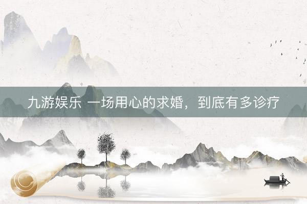 九游娱乐 一场用心的求婚，到底有多诊疗