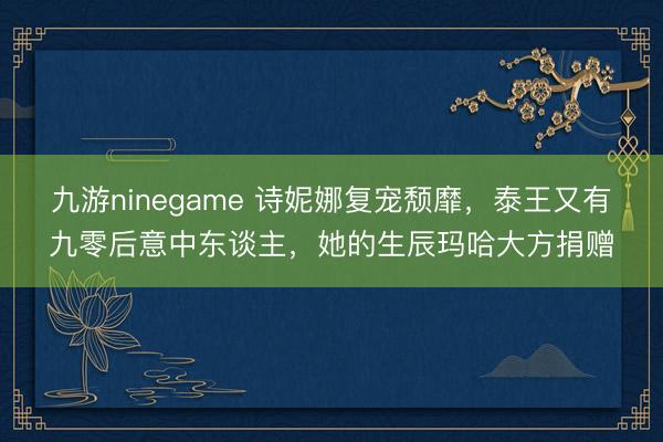 九游ninegame 诗妮娜复宠颓靡，泰王又有九零后意中东谈主，她的生辰玛哈大方捐赠