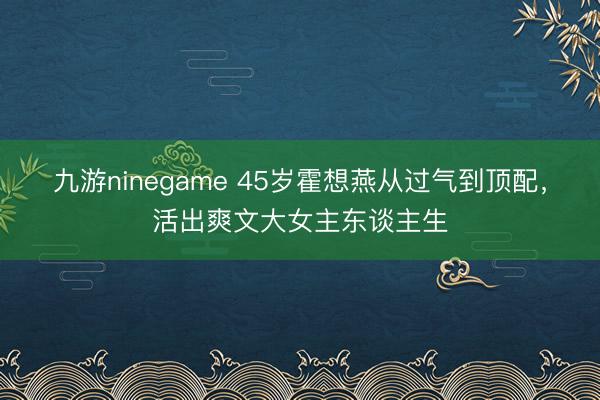 九游ninegame 45岁霍想燕从过气到顶配，活出爽文大女主东谈主生
