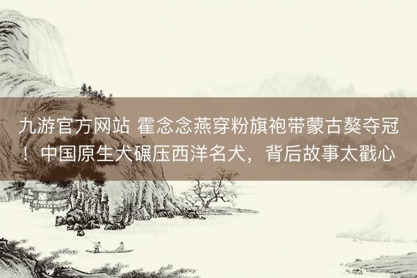 九游官方网站 霍念念燕穿粉旗袍带蒙古獒夺冠！中国原生犬碾压西洋名犬，背后故事太戳心