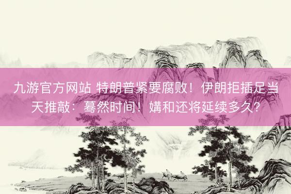 九游官方网站 特朗普紧要腐败！伊朗拒插足当天推敲：蓦然时间！媾和还将延续多久？