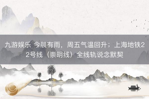 九游娱乐 今晨有雨，周五气温回升；上海地铁22号线（崇明线）全线轨说念默契