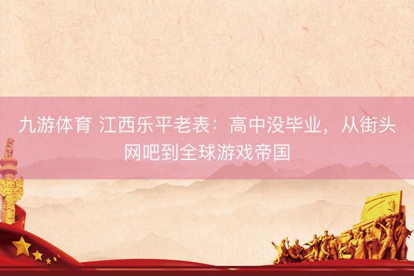 九游体育 江西乐平老表：高中没毕业，从街头网吧到全球游戏帝国