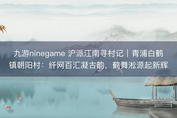 九游ninegame 沪派江南寻村记｜青浦白鹤镇朝阳村：纤网百汇凝古韵，鹤舞淞源起新辉