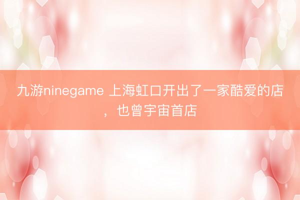 九游ninegame 上海虹口开出了一家酷爱的店，也曾宇宙首店